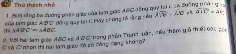 Thử thách nhỏ 
1. Biết rằng ba đường phân giác của tam giác ABC đồng quy tại /, ba đườn 
của tam giác A B'C' 'đồng quy tại /'. Hãy chứng tỏ rằng nếu widehat A'I'B'=widehat AIB và widehat A'I'C'=widehat AIC
thì △ A'B'C'∈fty △ ABC. 
2. Với hai tam giác ABC và A'B'C' trong phần Tranh luận, nếu thêm giả thiết các góc
C và C' nhọn thì hai tam giác đó có đồng dạng không?