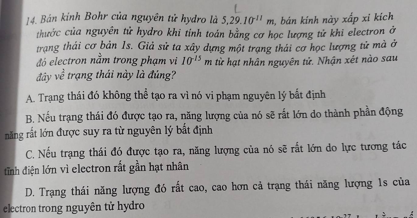 Bán kính Bohr của nguyên tử hydro là 5, 29.10^(-11)m , bán kính này xấp xỉ kích
thước của nguyên tử hydro khi tính toán bằng cơ học lượng tử khi electron ở
trạng thái cơ bản 1s. Giả sử ta xây dựng một trạng thái cơ học lượng tử mà ở
đó electron nằm trong phạm vi 10^(-15)m từ hạt nhân nguyên tử. Nhận xét nào sau
đây về trạng thái này là đúng?
A. Trạng thái đó không thể tạo ra vì nó vi phạm nguyên lý bất định
B. Nếu trạng thái đó được tạo ra, năng lượng của nó sẽ rất lớn do thành phần động
năng rất lớn được suy ra từ nguyên lý bất định
C. Nếu trạng thái đó được tạo ra, năng lượng của nó sẽ rất lớn do lực tương tác
tĩnh điện lớn vì electron rất gần hạt nhân
D. Trạng thái năng lượng đó rất cao, cao hơn cả trạng thái năng lượng 1s của
electron trong nguyên tử hydro