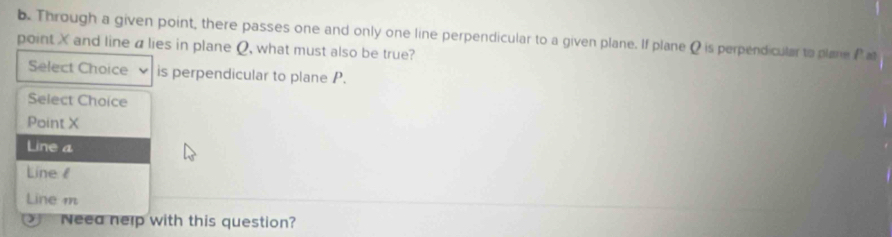 Through a given point, there passes one and only one line perpendicular to a given plane. If plane Q is perpendicular to plane P at
point X and line a lies in plane Q, what must also be true?
Select Choice is perpendicular to plane P.
Select Choice
Point X
Line a
Line
Line m

Neea nelp with this question?