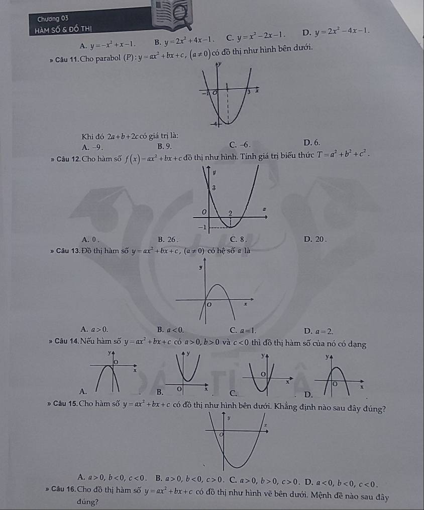 Chương 03
Hàm số & đồ thị
A. y=-x^2+x-1. B. y=2x^2+4x-1 C. y=x^2-2x-1. D. y=2x^2-4x-1. 
* Câu 11.Cho parabol (P):y=ax^2+bx+c, (a!= 0) có đồ thị như hình bên dưới.
Khi đó 2a+b+2ccc :ó giá trị là:
A. -9. B. 9. C. -6. D. 6.
Câu 12. Cho hàm số f(x)=ax^2+bx+cdo thị như hình. Tính giá trị biểu thức T=a^2+b^2+c^2.
A. 0. B. 26. C. 8 . D. 20 .
* Câu 13. Đồ thị hàm số y=ax^2+bx+c, (a!= 0) có hhat e số a là
A. a>0. B. a<0</tex>. C. a=1. D. a=2. 
* Câu 14. Nếu hàm số y=ax^2+bx+c có a>0, b>0 và c<0</tex> thì đồ thị hàm số của nó có dạng
A

C
D
# Câu 15. Cho hàm số y=ax^2+bx+c có đồ thị như hình bên dưới. Khẳng định nào sau đây đúng?
A. a>0, b<0</tex>, c<0</tex> . B. a>0, b<0</tex>, c>0. C. a>0, b>0, c>0. D. a<0</tex>, b<0</tex>, c<0</tex>. 
» Câu 16.Cho đồ thị hàm số y=ax^2+bx+c có đồ thị như hình vẽ bên dưới. Mệnh đề nào sau đây
đúng?