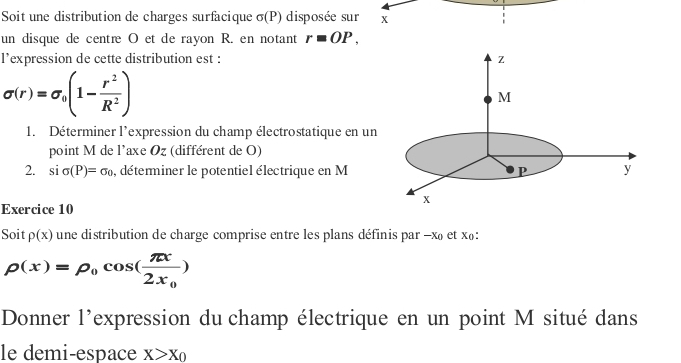 Soit une distribution de charges surfacique sigma (P) disposée sur x
un disque de centre O et de rayon R. en notant r=OP, 
l’expression de cette distribution est :
sigma (r)=sigma _0(1- r^2/R^2 )
1. Déterminer l'expression du champ électrostatique en un 
point M de l'axe Oz (différent de O) 
2. sisigma (P)=sigma _0 , déterminer le potentiel électrique en M
Exercice 10 
Soit p(x) une distribution de charge comprise entre les plans définis par - x et x₀ :
rho (x)=rho _0cos (frac π x2x_0)
Donner l'expression du champ électrique en un point M situé dans 
le demi-espace X>X_0