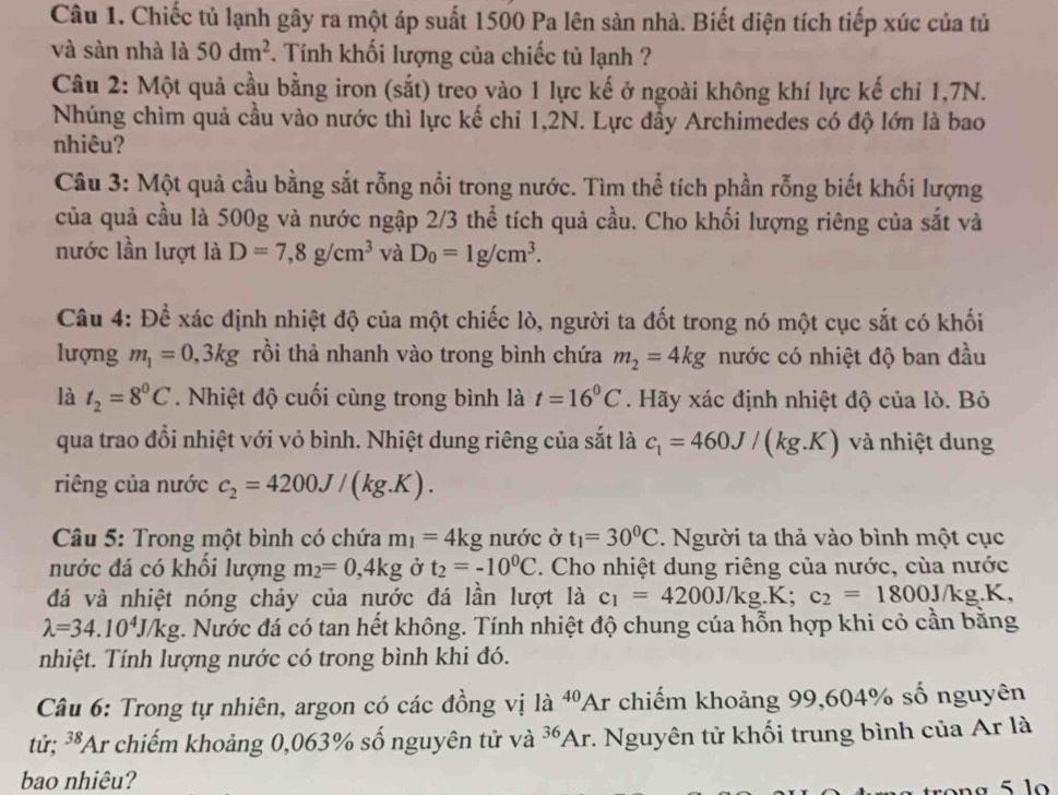 Chiếc tủ lạnh gây ra một áp suất 1500 Pa lên sản nhà. Biết diện tích tiếp xúc của tủ
và sàn nhà là 50dm^2 *. Tính khối lượng của chiếc tủ lạnh ?
Câu 2: Một quả cầu bằng iron (sắt) treo vào 1 lực kế ở ngoài không khí lực kế chỉ 1,7N.
Nhúng chìm quả cầu vào nước thì lực kế chỉ 1,2N. Lực đầy Archimedes có độ lớn là bao
nhiêu?
Câu 3: Một quả cầu bằng sắt rỗng nổi trong nước. Tìm thể tích phần rỗng biết khối lượng
của quả cầu là 500g và nước ngập 2/3 thể tích quả cầu. Cho khối lượng riêng của sắt và
nước lần lượt là D=7,8g/cm^3 và D_0=1g/cm^3.
Câu 4: Để xác định nhiệt độ của một chiếc lò, người ta đốt trong nó một cục sắt có khối
lượng m_1=0,3kg rồi thả nhanh vào trong bình chứa m_2=4kg nước có nhiệt độ ban đầu
là t_2=8^0C Nhiệt độ cuối cùng trong bình là t=16^0C. Hãy xác định nhiệt độ của lò. Bỏ
qua trao đổi nhiệt với vỏ bình. Nhiệt dung riêng của sắt là c_1=460J/(kg.K) và nhiệt dung
riêng của nước c_2=4200J/(kg.K).
* Câu 5: Trong một bình có chứa m_1=4kg nước ở t_1=30^0C. Người ta thả vào bình một cục
nước đá có khồi lượng m_2=0,4kg Ở t_2=-10^0C. Cho nhiệt dung riêng của nước, của nước
đá và nhiệt nóng chảy của nước đá lần lượt là c_1=4200J/kg.K;c_2=1800J/kg.K,
lambda =34.10^4J/kg c. Nước đá có tan hết không. Tính nhiệt độ chung cúa hỗn hợp khi cỏ cần bằng
nhiệt. Tính lượng nước có trong bình khi đó.
Câu 6: Trong tự nhiên, argon có các đồng vị là ^40Ar chiếm khoảng 99,604% số nguyên
tử; 38 Ar chiếm khoảng 0,063% số nguyên tử và 36 Ar :. Nguyên tử khối trung bình của Ar là
bao nhiêu?