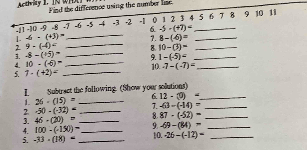 Activity 1. IN WHAT 
Find the difference using the number line.
-11 -10 -9 -8 -7 -6 -5 -4 -3 -2 -1 0 1 2 3 4 5 6 7 8 9 10 11
6. -5-(+7)=
1. -6-(+3)= _7. 8-(-6)= _ 
2. 9· (-4)= _ 
8. 
3. -8-(+5)= _ 10-(3)= __ 
9. 1-(-5)=
4. 10-(-6)= _10. -7-(-7)= _ 
5. 7-(+2)= _ 
I Subtract the following. (Show your solutions) 
1. 26-(15)= _ 
6. 12-(0)= _ 
2. -50-(-32)= _ 
7. -63-(-14)= _ 
3. 46-(20)= _ 
8. 87-(-52)= _ 
4. 100-(-150)= _ 
9. -69-(84)= _ 
5. -33-(18)= _ 
10. -26-(-12)= _