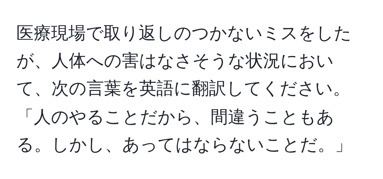 医療現場で取り返しのつかないミスをしたが、人体への害はなさそうな状況において、次の言葉を英語に翻訳してください。「人のやることだから、間違うこともある。しかし、あってはならないことだ。」