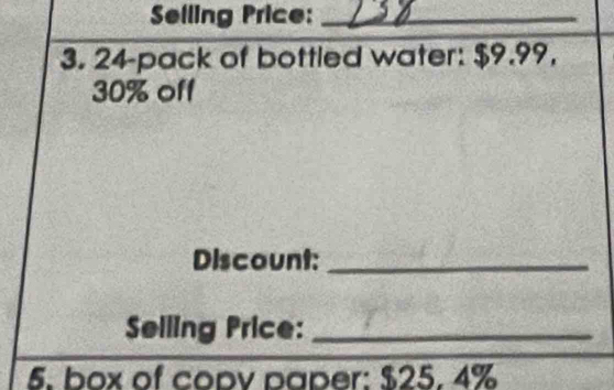 Selling Price:_ 
3. 24 -pack of bottled water: $9.99,
30% off 
Discount:_ 
Selling Price:_ 
5. box of copv paper: $25. 4%