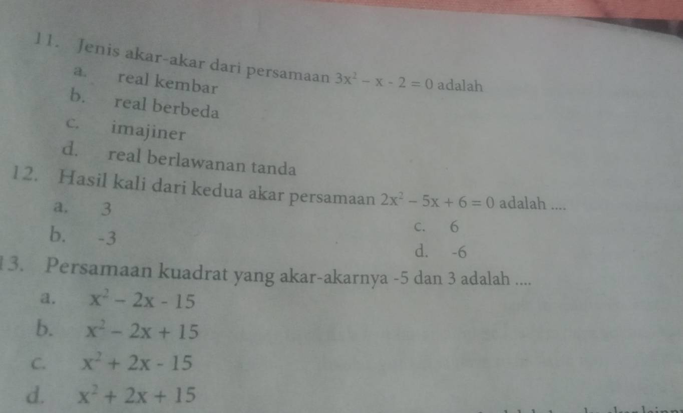 Jenis akar-akar dari persamaan 3x^2-x-2=0 adalah
a. real kembar
b. real berbeda
c. imajiner
d. real berlawanan tanda
l2. Hasil kali dari kedua akar persamaan 2x^2-5x+6=0 adalah ....
a. 3
b. -3
c. 6
d. -6
3. Persamaan kuadrat yang akar-akarnya -5 dan 3 adalah ....
a. x^2-2x-15
b. x^2-2x+15
C. x^2+2x-15
d. x^2+2x+15