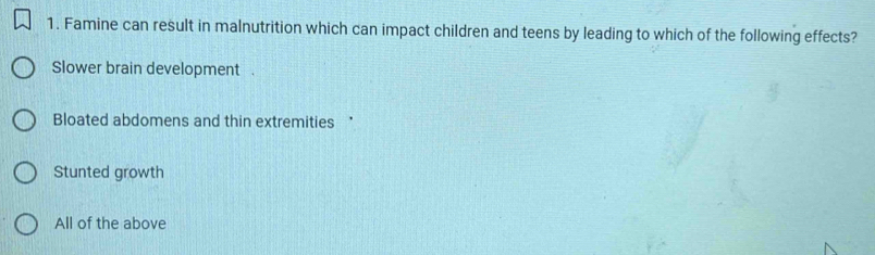 Famine can result in malnutrition which can impact children and teens by leading to which of the following effects?
Slower brain development .
Bloated abdomens and thin extremities *
Stunted growth
All of the above