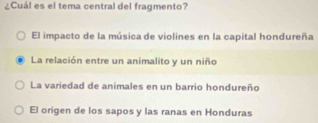 ¿Cuál es el tema central del fragmento?
El impacto de la música de violines en la capital hondureña
La relación entre un animalito y un niño
La variedad de animales en un barrio hondureño
El origen de los sapos y las ranas en Honduras