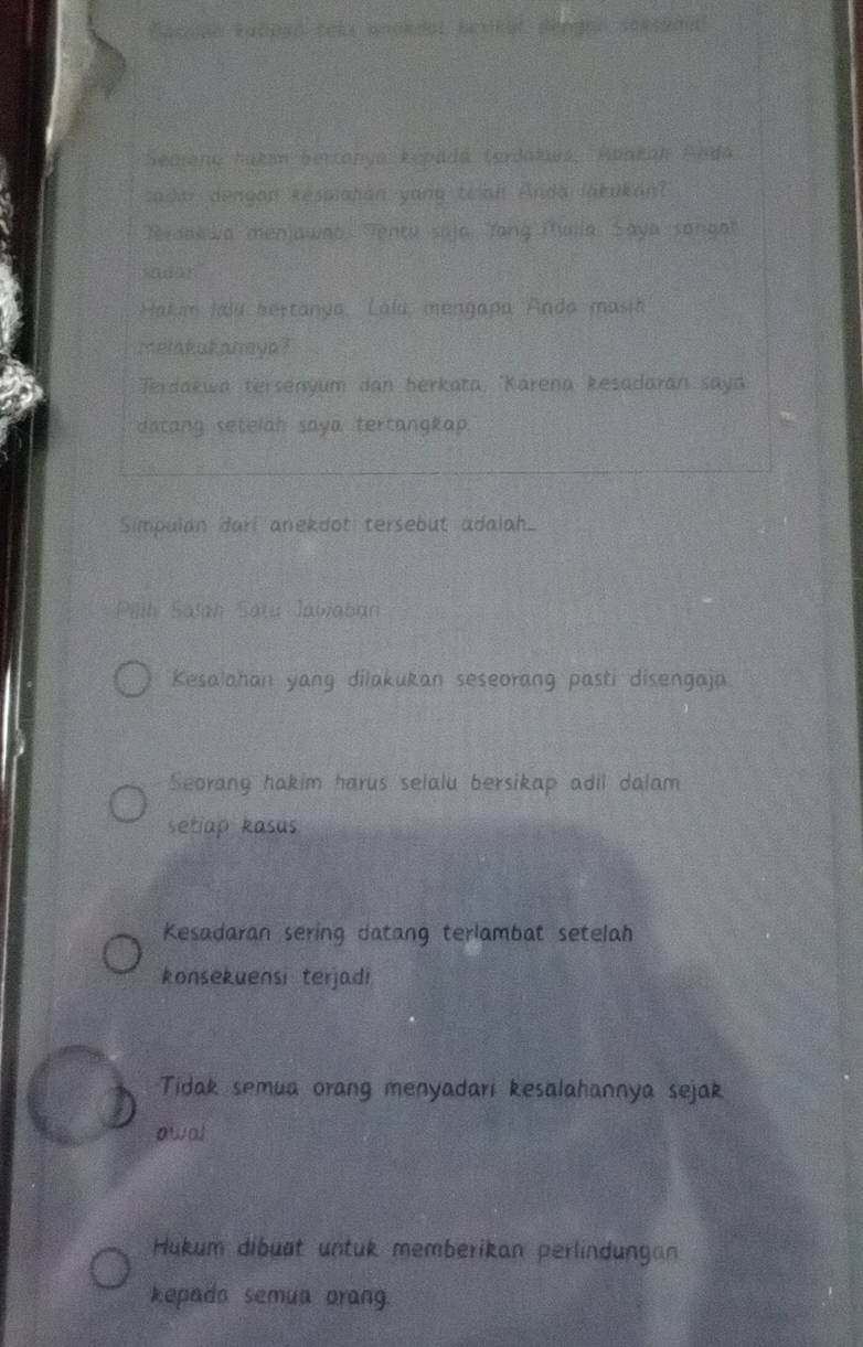 Racnae Racnso tels whokdal benkst déngen serssaut
Seaana Šakan bertanya Repada terdakua, Ronkan Anda
cada dengon kessiatián yang telah Anda lakukant
Terdakwa menjawao. Tentu saja. Tang Mulla, Saya songl
sadar
Hakum Ilu hertanya, Lalu, mengapa Anda masia
melakukaneya ?
Terdakwa tersenyum dan berkata, 'Karena kesadaran saya
datang setelah saya tertangkap.
Simpulan dari anekdot tersebut adalah
Pillh Salah Satu Jawaban
Kesalahan yang dilakukan seseorang pasti disengaja.
Seorany hakim harus selalu bersikap adil dalam
setiap kasus
Kesadaran sering datang terlambat setelah
konsekuensi terjadi
Tidak semua orang menyadari kesalahannya sejak
awal
Hukum dibuat untuk memberikan perlindungan
kepado semua orang.