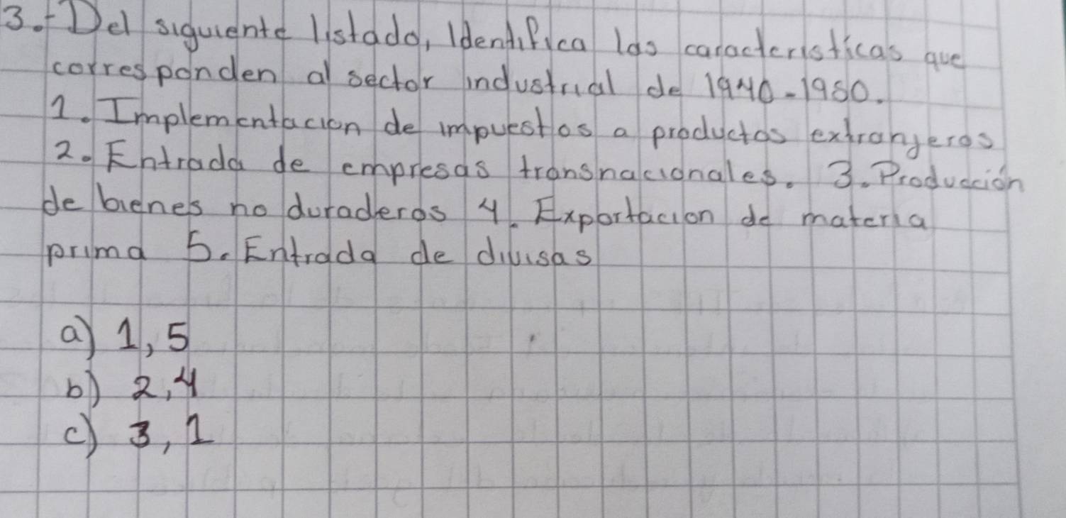 fDe siguientd listddo, IdendiPica lds caracteristicas que
corresponden a sector indusirial de l 940-1950
1. Implementacion de impuestos a productos extrangeros
2. Fhtradd de empresas tronsnacionales. 3. Produccion
debienes no duraderds 4 Exportacion do matera
primd 5. Entroda de dilusas
a) 1, 5
6) 2, 4
() 3, n