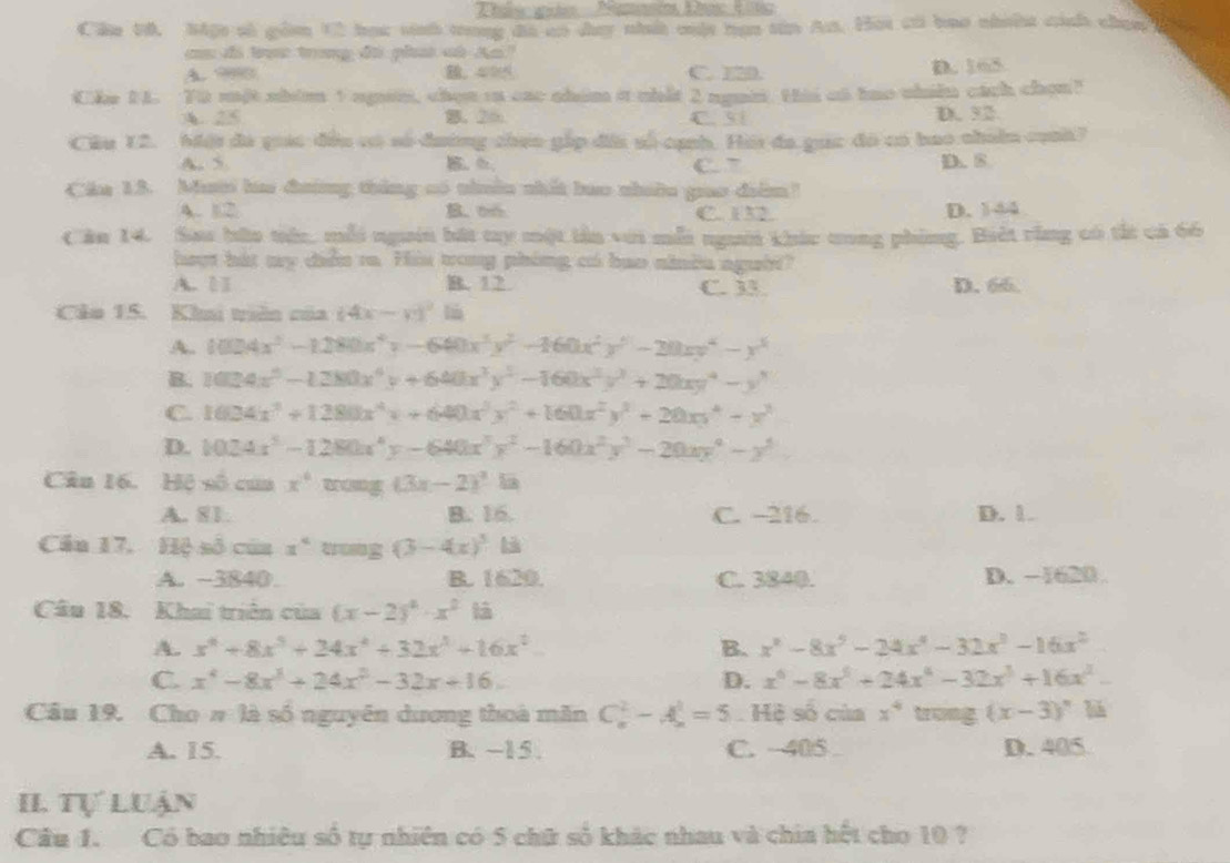 Cáu 50. Một số gồm 12 học vinh tong đá an day nhấ cuật bạn tân A. Hai có bao nhia cánh chạn
c đi t trong đi phut cù An"
A 99 C. 12D. D. 165
Cke 14. Ti một nhim 1 ngin, chọn rn cac nhim a nhất 2 ngi. this at tao nhiên cách chọn?
A. 25. 2m C. 31 D. 52
Cầu 12. Mội đá giác đều có số đường cheo gấp đấa số cạnh. Hải đa gọc đó có bao chiân cuh?
A. 5 C. 7 D. 8
Cáa 13. Mưti ha đường thắng có nhuêu nhất bao nhiâu gao điểm!
A. 12 B. 66 C. 132. D. 144
Căn 14. Sau bữu tiêc, mỗi người bát ty một lần với mỗi người khúc tong phing. Biết rằng có tắt cả 66
heut hát my ciễn ra. His trong phing có bao nindu người?
A. □] B. 12 C. 33. D. 66.
Cảo 15. Khui trên của (4x-y)^2li
A. 1004x^2-1280x^4y-640x^3y^2-160x^2y^5-20xy^4-y^3
B. 1034x^5-1280x^4y+640x^3y^5-160x^2y^2+20xy^4-y^3
C. 1604x^3+1280x^4x+640x^3y^2+160x^2y^2+20xy^4-y^3
D. 1024x^5-1280x^4y-640x^3y^2-160x^2y^2-20xy^4-y^5.
Cân 16. Hệ số cứa x° tong (3x-2)^2la
A. 81 B. 16. C. -216. D. 1.
Cầu 17, Hệ số của x° trosg (3-4x)^5 là
A. ~3840 B. 1620. C. 3840. D. −1620 .
Câu 18. Khai triên của (x-2)^4· x^2
A. x^4+8x^5+24x^4+32x^3+16x^2 B. x^2-8x^5-24x^4-32x^3-16x^2
C. x^4-8x^3+24x^2-32x+16. D. x^6-8x^5+24x^4-32x^3+16x^2-
Cầu 19. Cho # là số nguyên dương thoà măn C_n^(2-A_n^1=5. Hệ số của x^4) trong (x-3)^circ 
A. 15. B. -15 . C. -405 D. 405
II. Tự Luận
Cầu 1. Có bao nhiêu số tự nhiên có 5 chữ số khác nhau và chia hết cho 10 ?