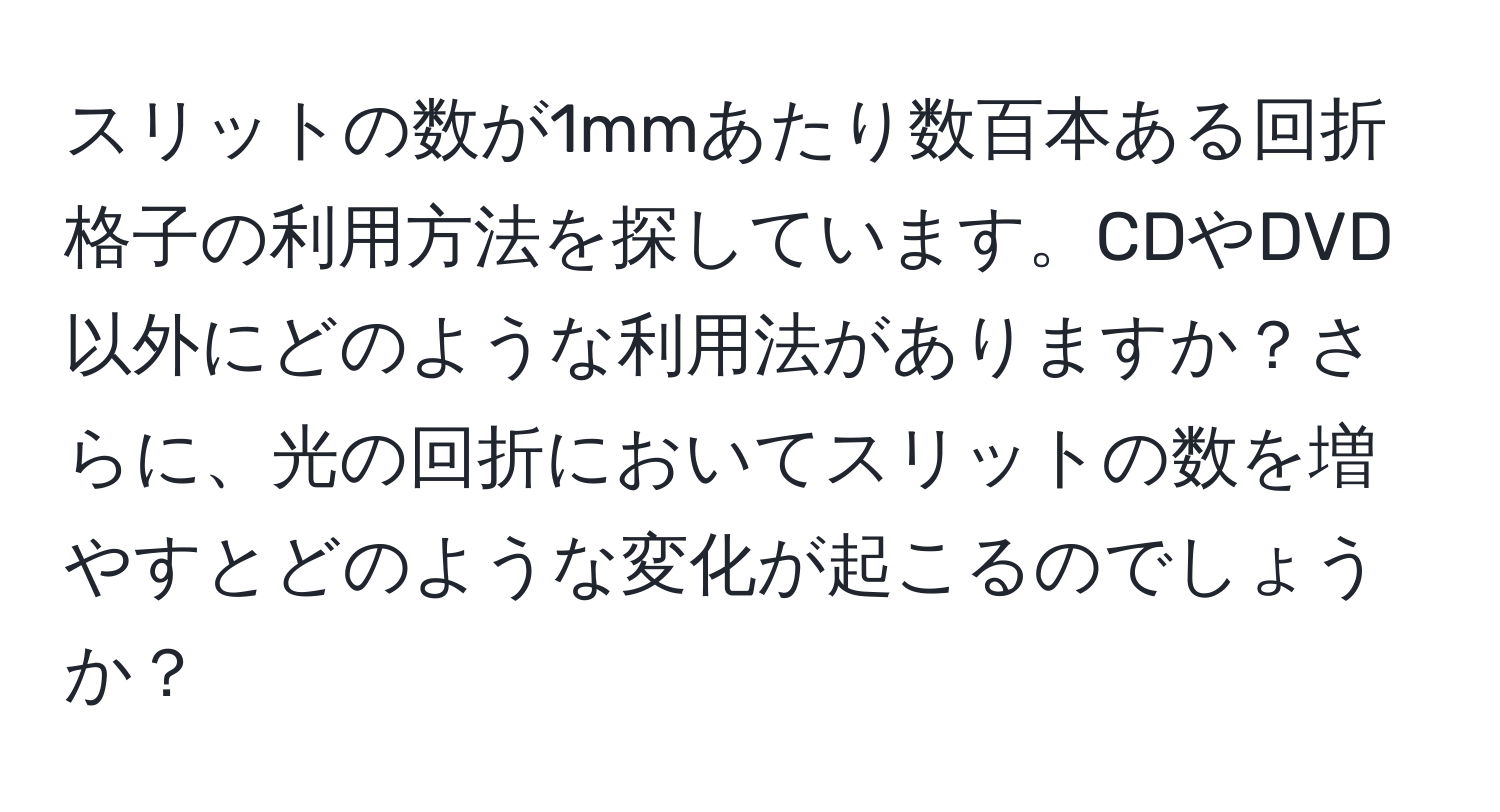 スリットの数が1mmあたり数百本ある回折格子の利用方法を探しています。CDやDVD以外にどのような利用法がありますか？さらに、光の回折においてスリットの数を増やすとどのような変化が起こるのでしょうか？