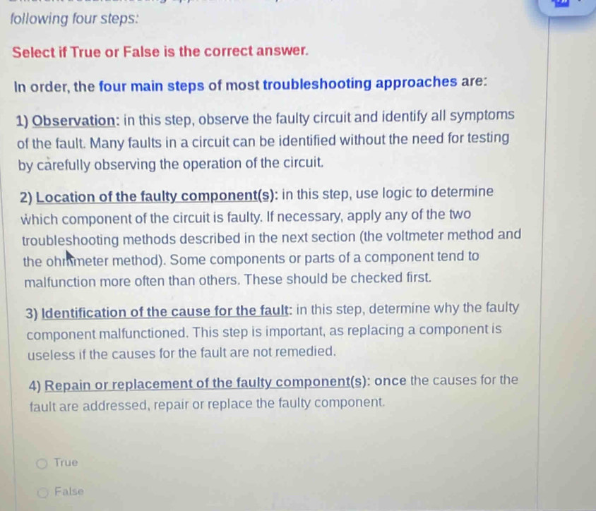 following four steps:
Select if True or False is the correct answer.
In order, the four main steps of most troubleshooting approaches are:
1) Observation: in this step, observe the faulty circuit and identify all symptoms
of the fault. Many faults in a circuit can be identified without the need for testing
by carefully observing the operation of the circuit.
2) Location of the faulty component(s): in this step, use logic to determine
which component of the circuit is faulty. If necessary, apply any of the two
troubleshooting methods described in the next section (the voltmeter method and
the ohmmeter method). Some components or parts of a component tend to
malfunction more often than others. These should be checked first.
3) Identification of the cause for the fault: in this step, determine why the faulty
component malfunctioned. This step is important, as replacing a component is
useless if the causes for the fault are not remedied.
4) Repain or replacement of the faulty component(s): once the causes for the
fault are addressed, repair or replace the faulty component.
True
False