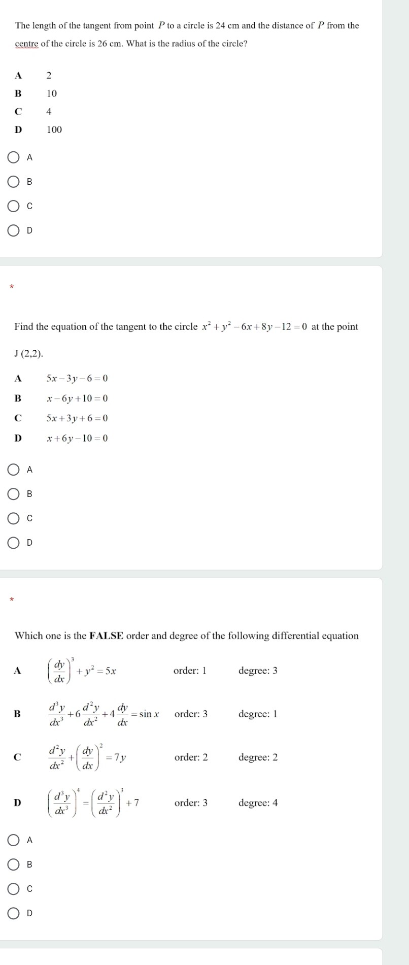 The length of the tangent from point P to a circle is 24 cm and the distance of P from the
centre of the circle is 26 cm. What is the radius of the circle?
A 2
B
C 4
D 100
A
B
C
D
Find the equation of the tangent to the circle x^2+y^2-6x+8y-12=0 at the point
J(2,2).
A 5x-3y-6=0
B x-6y+10=0
C 5x+3y+6=0
D x+6y-10=0
A
B
C
D
Which one is the FALSE order and degree of the following differential equation
A ( dy/dx )^3+y^2=5x order: 1 degree: 3
B  d^3y/dx^3 +6 d^2y/dx^2 +4 dy/dx =sin x order: 3 degree: 1
C  d^2y/dx^2 +( dy/dx )^2=7y order: 2 degree: 2
D ( d^3y/dx^3 )^4=( d^2y/dx^2 )^3+7 order: 3 degree: 4
A
B
C
D