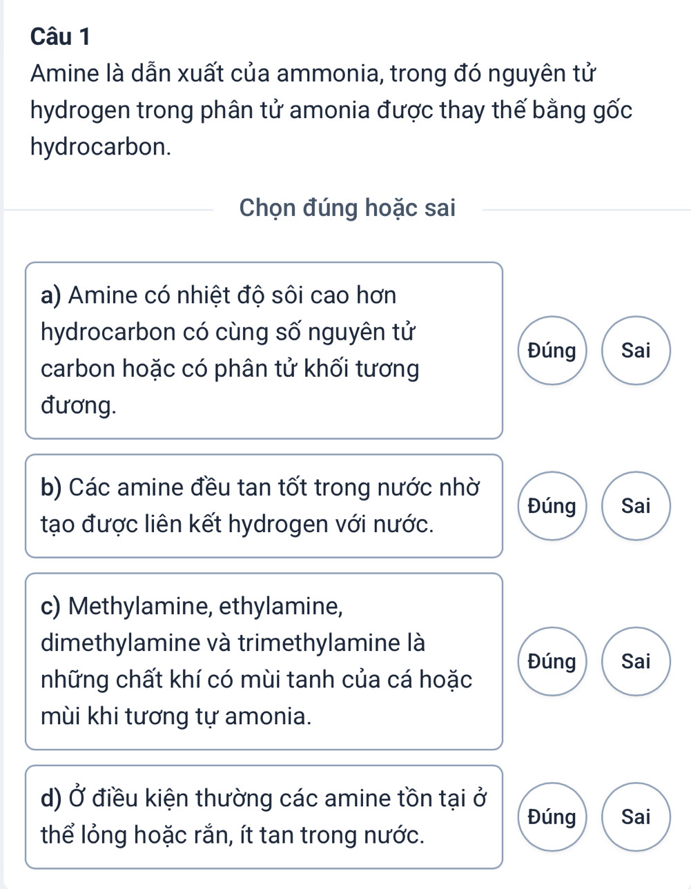 Amine là dẫn xuất của ammonia, trong đó nguyên tử
hydrogen trong phân tử amonia được thay thế bằng gốc
hydrocarbon.
Chọn đúng hoặc sai
a) Amine có nhiệt độ sôi cao hơn
hydrocarbon có cùng số nguyên tử
Đúng Sai
carbon hoặc có phân tử khối tương
đương.
b) Các amine đều tan tốt trong nước nhờ
Đúng Sai
tạo được liên kết hydrogen với nước.
c) Methylamine, ethylamine,
dimethylamine và trimethylamine là
Đúng Sai
những chất khí có mùi tanh của cá hoặc
mùi khi tương tự amonia.
d) Ở điều kiện thường các amine tồn tại ở
Đúng Sai
thể lỏng hoặc rắn, ít tan trong nước.