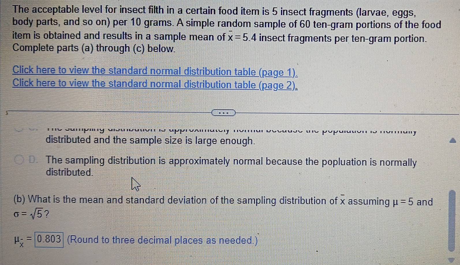 The acceptable level for insect filth in a certain food item is 5 insect fragments (larvae, eggs, 
body parts, and so on) per 10 grams. A simple random sample of 60 ten-gram portions of the food 
item is obtained and results in a sample mean of x=5.4 insect fragments per ten-gram portion. 
Complete parts (a) through (c) below. 
Click here to view the standard normal distribution table (page 1). 
Click here to view the standard normal distribution table (page 2)_ 
distributed and the sample size is large enough. 
The sampling distribution is approximately normal because the popluation is normally 
distributed. 
(b) What is the mean and standard deviation of the sampling distribution of overline x assuming mu =5 and
sigma =sqrt(5) 7
mu _x=0.803 (Round to three decimal places as needed.)