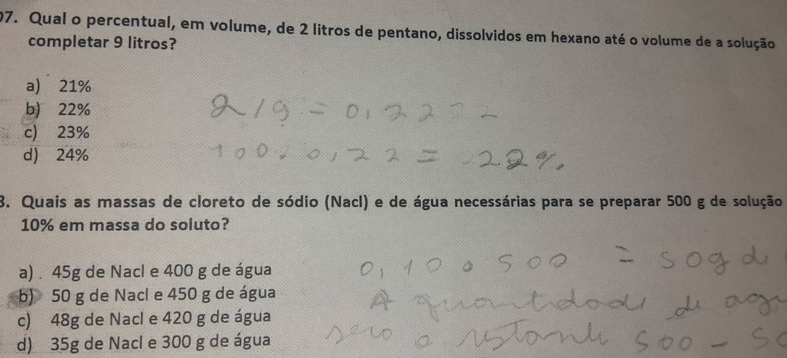 Qual o percentual, em volume, de 2 litros de pentano, dissolvidos em hexano até o volume de a solução
completar 9 litros?
a) 21%
b) 22%
c) 23%
d) 24%
8. Quais as massas de cloreto de sódio (Nacl) e de água necessárias para se preparar 500 g de solução
10% em massa do soluto?
a) . 45g de Nacl e 400 g de água
b) 50 g de Nacl e 450 g de água
c) 48g de Nacl e 420 g de água
d) 35g de Nacl e 300 g de água