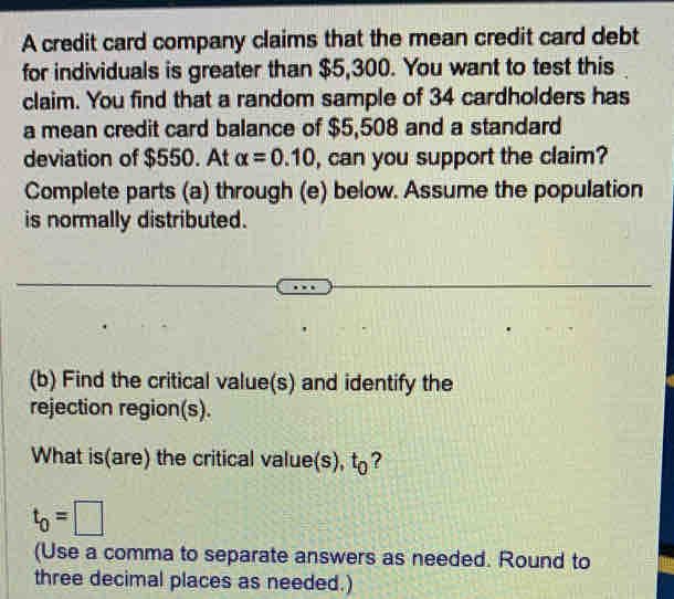 A credit card company claims that the mean credit card debt 
for individuals is greater than $5,300. You want to test this 
claim. You find that a random sample of 34 cardholders has 
a mean credit card balance of $5,508 and a standard 
deviation of $550. At alpha =0.10 , can you support the claim? 
Complete parts (a) through (e) below. Assume the population 
is normally distributed. 
(b) Find the critical value(s) and identify the 
rejection region(s). 
What is(are) the critical value(s), t?
t_0=□
(Use a comma to separate answers as needed. Round to 
three decimal places as needed.)