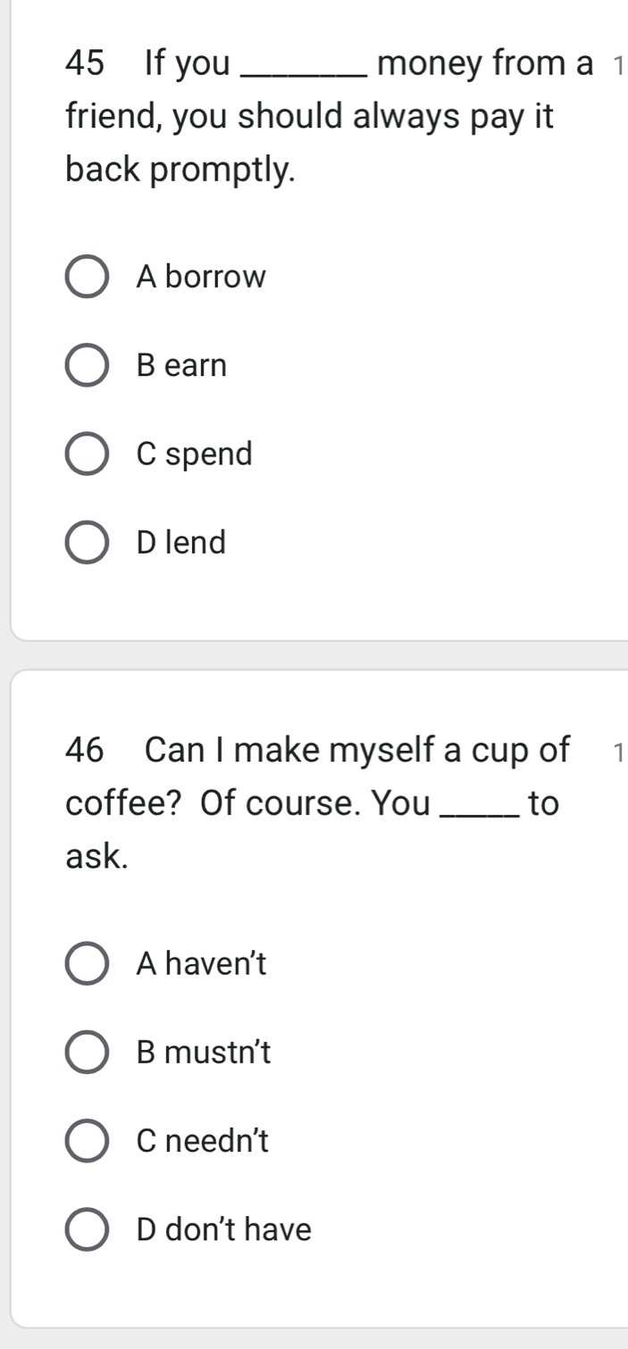 If you _money from a 1
friend, you should always pay it
back promptly.
A borrow
B earn
C spend
D lend
46 Can I make myself a cup of 1
coffee? Of course. You _to
ask.
A haven't
B mustn't
C needn't
D don't have