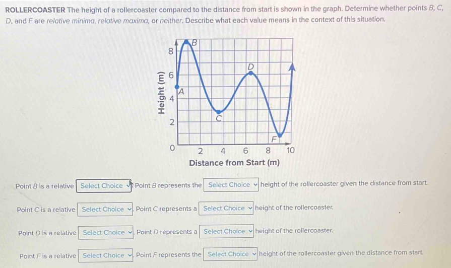 ROLLERCOASTER The height of a rollercoaster compared to the distance from start is shown in the graph. Determine whether points B, C,
D, and F are relotive minima, relσtive mαximø, or neither. Describe what each value means in the context of this situation.
E
Distance from Start (m)
Point B is a relative Select Choice Point B represents the Select Choice height of the rollercoaster given the distance from start.
Point C is a relative Select Choice Point C represents a Select Choice height of the rollercoaster.
Point D is a relative Select Choice . Point D represents a Select Choice height of the rollercoaster.
Point F is a relative Select Choice Point F represents the Select Choice height of the rollercoaster given the distance from start.