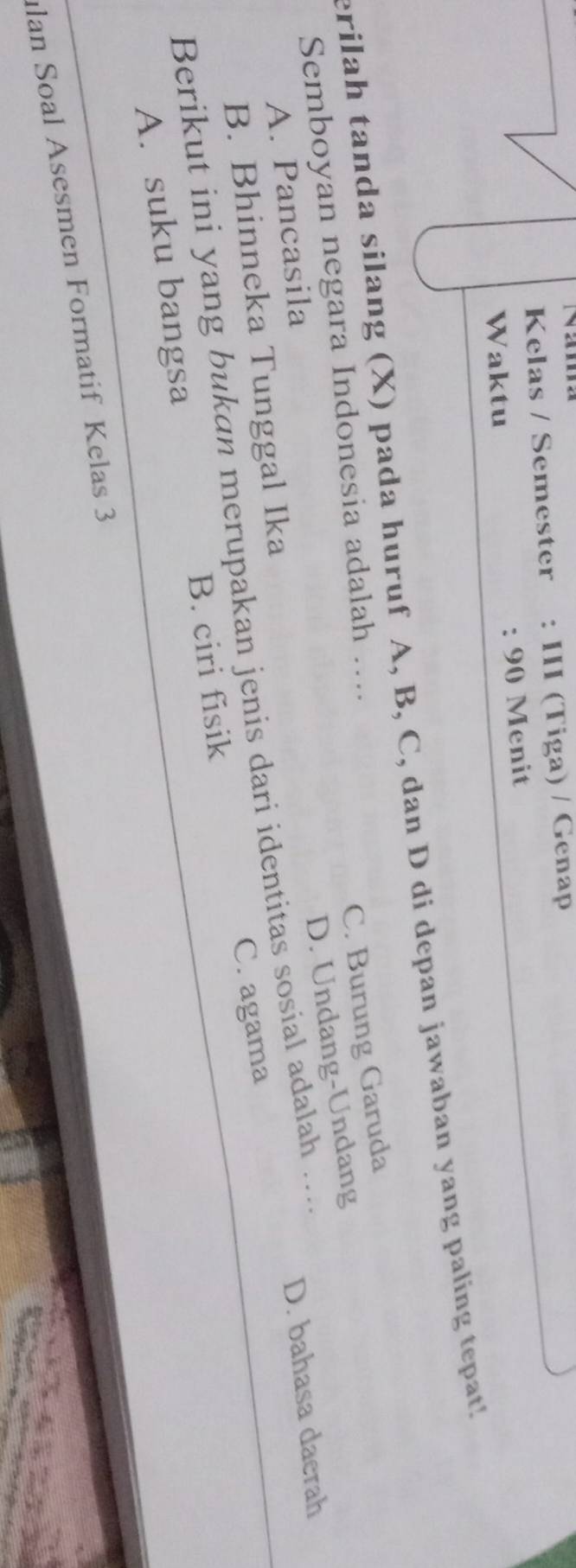 Kelas / Semester : III (Tiga) / Genap
Waktu : 90 Menit
erilah tanda silang (X) pada huruf A, B, C, dan D di depan jawaban yang paling tepat!
Semboyan negara Indonesia adalah …...
C. Burung Garuda
D. Undang-Undang
A. Pancasila
B. Bhinneka Tunggal Ika
Berikut ini yang bukan merupakan jenis dari identitas sosial adalah ....
D. bahasa daerah
A. suku bangsa B. ciri fisik C. agama
lan Soal Asesmen Formatif Kelas 3