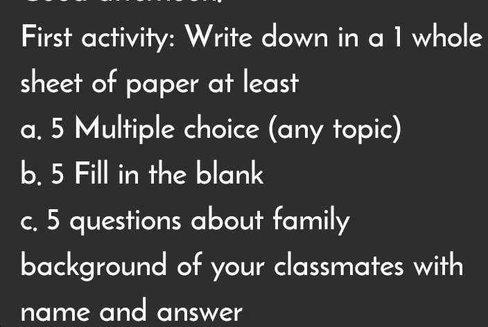 First activity: Write down in a 1 whole 
sheet of paper at least 
a. 5 Multiple choice (any topic) 
b. 5 Fill in the blank 
c. 5 questions about family 
background of your classmates with 
name and answer