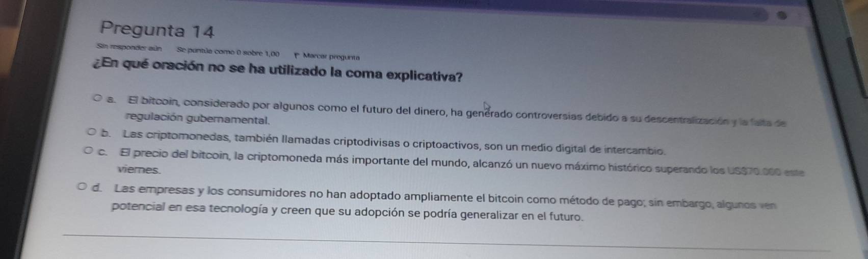 Pregunta 14
Sin responder aún Se puntúa como 0 sobre 1,00 Marcar pregunta
¿En qué oración no se ha utilizado la coma explicativa?
a. El bitcoin, considerado por algunos como el futuro del dinero, ha genérado controversias debido a su descentralización y la falta de
regulación gubernamental.
b. Las criptomonedas, también llamadas criptodivisas o criptoactivos, son un medio digital de intercambio.
c. El precio del bitcoin, la criptomoneda más importante del mundo, alcanzó un nuevo máximo histórico superando los US $70.000 este
viemes.
d. Las empresas y los consumidores no han adoptado ampliamente el bitcoin como método de pago; sin embargo, algunos ven
potencial en esa tecnología y creen que su adopción se podría generalizar en el futuro.