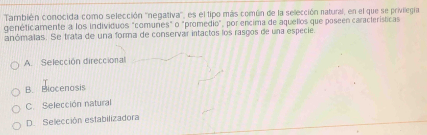 También conocida como selección "negativa", es el tipo más común de la selección natural, en el que se privilegia
genéticamente a los individuos "comunes" o "promedio", por encima de aquellos que poseen características
anómalas. Se trata de una forma de conservar intactos los rasgos de una especie.
A. Selección direccional
B. Biocenosis
C. Selección natural
D. Selección estabilizadora