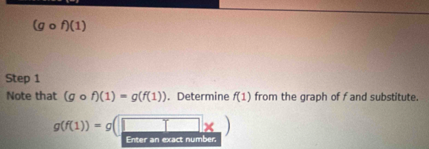 a 
Step 1 
Note that (gcirc f)(1)=g(f(1)). Determine f(1) from the graph of f and substitute.
g(f(1))=g(□ * )
Enter an exact number