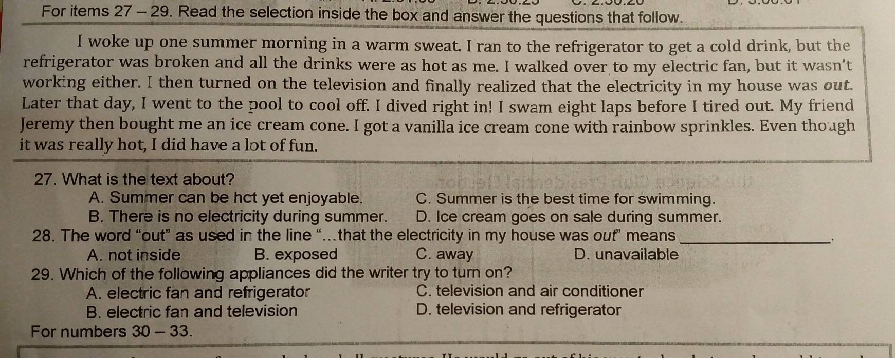 For items 27 - 29. Read the selection inside the box and answer the questions that follow.
I woke up one summer morning in a warm sweat. I ran to the refrigerator to get a cold drink, but the
refrigerator was broken and all the drinks were as hot as me. I walked over to my electric fan, but it wasn’t
working either. I then turned on the television and finally realized that the electricity in my house was out.
Later that day, I went to the pool to cool off. I dived right in! I swam eight laps before I tired out. My friend
Jeremy then bought me an ice cream cone. I got a vanilla ice cream cone with rainbow sprinkles. Even though
it was really hot, I did have a lot of fun.
27. What is the text about?
A. Summer can be hot yet enjoyable. C. Summer is the best time for swimming.
B. There is no electricity during summer. D. Ice cream goes on sale during summer.
28. The word “out” as used in the line “…that the electricity in my house was out” means_
A. not inside B. exposed C. away D. unavailable
29. Which of the following appliances did the writer try to turn on?
A. electric fan and refrigerator C. television and air conditioner
B. electric fan and television D. television and refrigerator
For numbers 30-33.