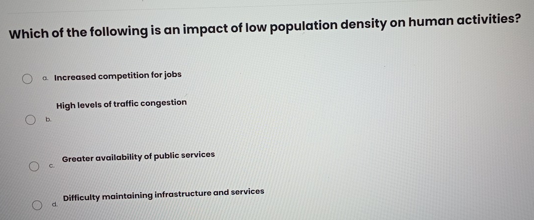 Which of the following is an impact of low population density on human activities?
a Increased competition for jobs
High levels of traffic congestion
b.
Greater availability of public services
C.
d. Difficulty maintaining infrastructure and services