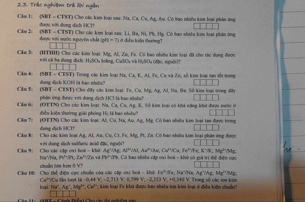 Trắc nghiệm trả lời ngắn
Câu 1: (SBT - CTST) Cho các kim loại sau: Na, Ca, Cu, Ag, Au. Có bao nhiêu kim loại phản ứng
được với dung dịch HCl?
Câu 2: (SBT - CTST) Cho các kim loại sau: Li, Ba, Ni, Pb, Hg. Có bao nhiêu kim loại phản ứng
được với nước nguyên chất (pH=7) ở điều kiện thường?
Câu 3: (HTHH) Cho các kim loại: Mg, Al, Zn, Fe. Có bao nhiêu kim loại đã cho tác dụng được
với cả ba dung dịch: H_2SO_4 loãng, CuSO₄ và H_2SO_4 (ddc,nguhat Oi)
Câu 4: (SBT - CTST) Trong các kim loại Na, Ca, K, Al, Fe, Cu và Zn, số kim loại tan tốt trong
dung dịch KOH là bao nhiêu?
Câu 5: (SBT - CTST) Cho dãy các kim loại: Fe, Cu, Mg, Ag, Al, Na, Ba. Số kim loại trong dãy
phản ứng được với dung dịch HCl là bao nhiêu?
Câu 6: (OTTN) Cho các kim loại: Na, Ca, , Cu, Ag, K. Số kim loại có khả năng khử được nước ở
điều kiện thường giải phóng H_2 là bao nhiêu?
Câu 7: (OTTN) Cho các kim loại: Al, Cu, Na, Au,Ag, Mg. Có bao nhiêu kim loại tan được trong
dung dịch HCl?
Câu 8: Cho các kim loại Ag, Al, Au, Cu, Cr, Fe, Mg, Pt, Zn. Có bao nhiêu kim loại phản ứng được
với dung dịch sulfuric acid đặc, nguội?
Câu 9: Cho các cặp oxi hoá - khử: Ag^+/Ag;Al^(3+)/Al;Au^(3+)/Au;Cu^(2+)/Cu;Fe^(2+)/Fe;K^+/K;Mg^(2+)/ Mg;
Na^+/Na,Pt^(2+)/Pt;Zn^(2+)/Zn và Pb^(2+)/Pb. Có bao nhiêu cặp oxi hoá - khử có giá trị thế điện cực
chuẩn lớn hơn 0 V?
Câu 10: Cho thế điện cực chuẩn của các cặp oxi hoá - khử: 1 Fe^(2+)/Fe;Na^+/Na;Ag^+/Ag;Mg^(2+) /Mg r
Cu^(2+)/Cu ần lượt là −0,44 V; - -2,713V;0,799V;-2,353V;+0,340V : Trong số các ion kim
loại: Na^+,Ag^+,Mg^(2+),Cu^(2+); kim loại Fe khử được bao nhiêu ion kim loại ở điều kiện chuẩn?
Câu 11: - (SBT  - Cánh Diều) Cho các thí nghiêm sau: