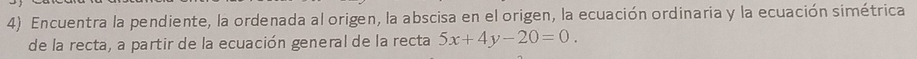 Encuentra la pendiente, la ordenada al origen, la abscisa en el origen, la ecuación ordinaria y la ecuación simétrica 
de la recta, a partir de la ecuación general de la recta 5x+4y-20=0.