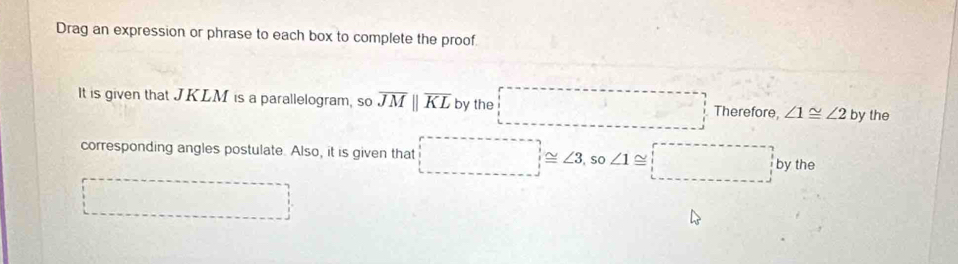 Drag an expression or phrase to each box to complete the proof 
It is given that JKLM is a parallelogram, so overline JMparallel overline KL by the Therefore, ∠ 1≌ ∠ 2 by the 
corresponding angles postulate. Also, it is given that ∠ 3 , so ∠ 1 2 beginarrayr^(- frac 1^-) y the