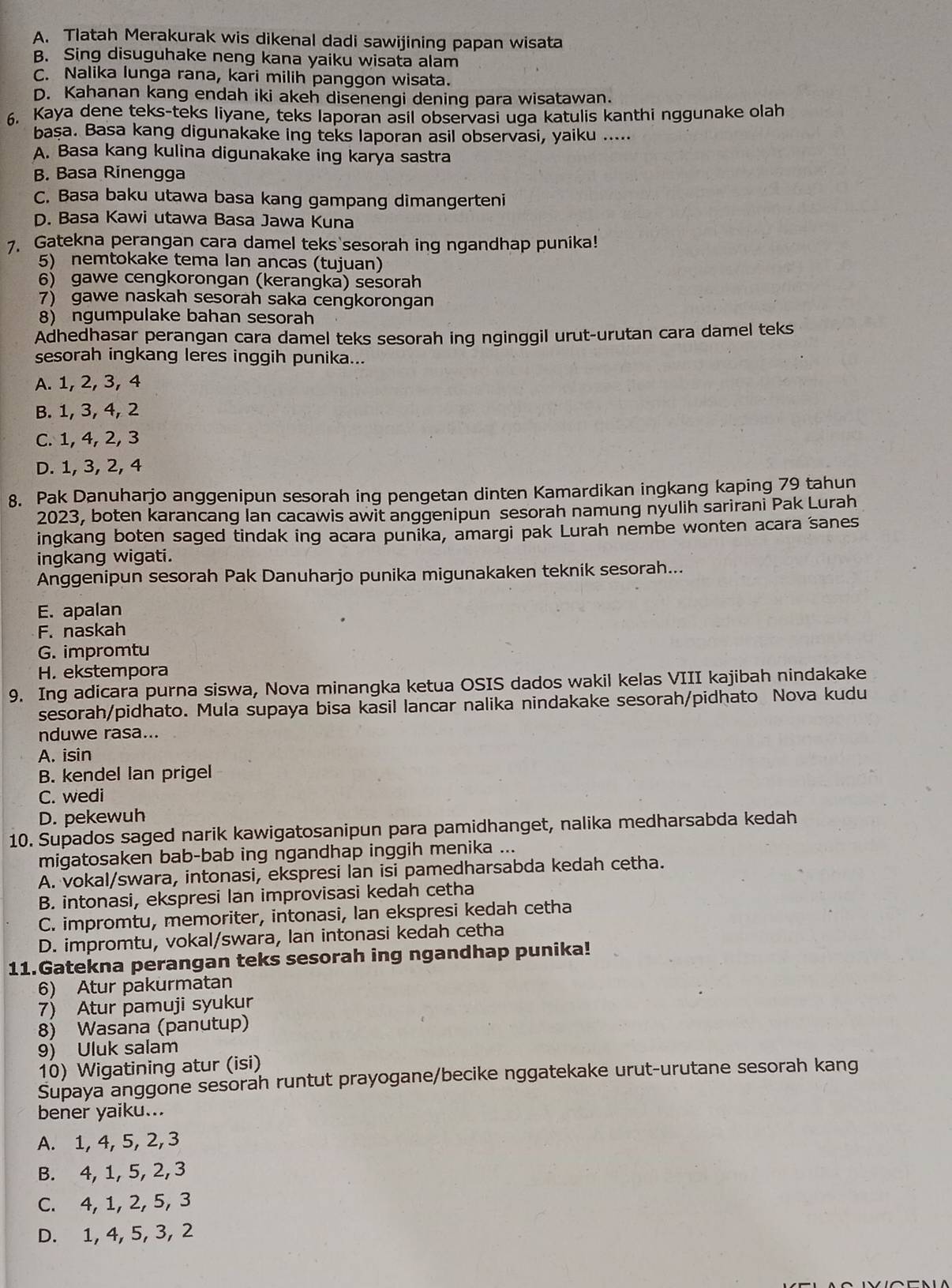 A. Tlatah Merakurak wis dikenal dadi sawijining papan wisata
B. Sing disuguhake neng kana yaiku wisata alam
C. Nalika lunga rana, kari milih panggon wisata.
D. Kahanan kang endah iki akeh disenengi dening para wisatawan.
6. Kaya dene teks-teks liyane, teks laporan asil observasi uga katulis kanthi nggunake olah
başa. Basa kang digunakake ing teks laporan asil observasi, yaiku .....
A. Basa kang kulina digunakake ing karya sastra
B. Basa Rinengga
C. Basa baku utawa basa kang gampang dimangerteni
D. Basa Kawi utawa Basa Jawa Kuna
7. Gatekna perangan cara damel teks sesorah ing ngandhap punika!
5) nemtokake tema lan ancas (tujuan)
6) gawe cengkorongan (kerangka) sesorah
7) gawe naskah sesorah saka cengkorongan
8) ngumpulake bahan sesorah
Adhedhasar perangan cara damel teks sesorah ing nginggil urut-urutan cara damel teks
sesorah ingkang leres inggih punika...
A. 1, 2, 3, 4
B. 1, 3, 4, 2
C. 1, 4, 2, 3
D. 1, 3, 2, 4
8. Pak Danuharjo anggenipun sesorah ing pengetan dinten Kamardikan ingkang kaping 79 tahun
2023, boten karancang Ian cacawis awit anggenipun sesorah namung nyulih sarirani Pak Lurah
ingkang boten saged tindak ing acara punika, amargi pak Lurah nembe wonten acara sanes
ingkang wigati.
Anggenipun sesorah Pak Danuharjo punika migunakaken teknik sesorah...
E. apalan
F. naskah
G. impromtu
H. ekstempora
9. Ing adicara purna siswa, Nova minangka ketua OSIS dados wakil kelas VIII kajibah nindakake
sesorah/pidhato. Mula supaya bisa kasil lancar nalika nindakake sesorah/pidhato Nova kudu
nduwe rasa...
A. isin
B. kendel Ian prigel
C. wedi
D. pekewuh
10. Supados saged narik kawigatosanipun para pamidhanget, nalika medharsabda kedah
migatosaken bab-bab ing ngandhap inggih menika ...
A. vokal/swara, intonasi, ekspresi lan isi pamedharsabda kedah cetha.
B. intonasi, ekspresi Ian improvisasi kedah cetha
C. impromtu, memoriter, intonasi, Ian ekspresi kedah cetha
D. impromtu, vokal/swara, lan intonasi kedah cetha
11.Gatekna perangan teks sesorah ing ngandhap punika!
6) Atur pakurmatan
7) Atur pamuji syukur
8) Wasana (panutup)
9) Uluk salam
10) Wigatining atur (isi)
Supaya anggone sesorah runtut prayogane/becike nggatekake urut-urutane sesorah kang
bener yaiku...
A. 1, 4, 5, 2,3
B. 4, 1, 5, 2, 3
C. 4, 1, 2, 5, 3
D. 1, 4, 5, 3, 2