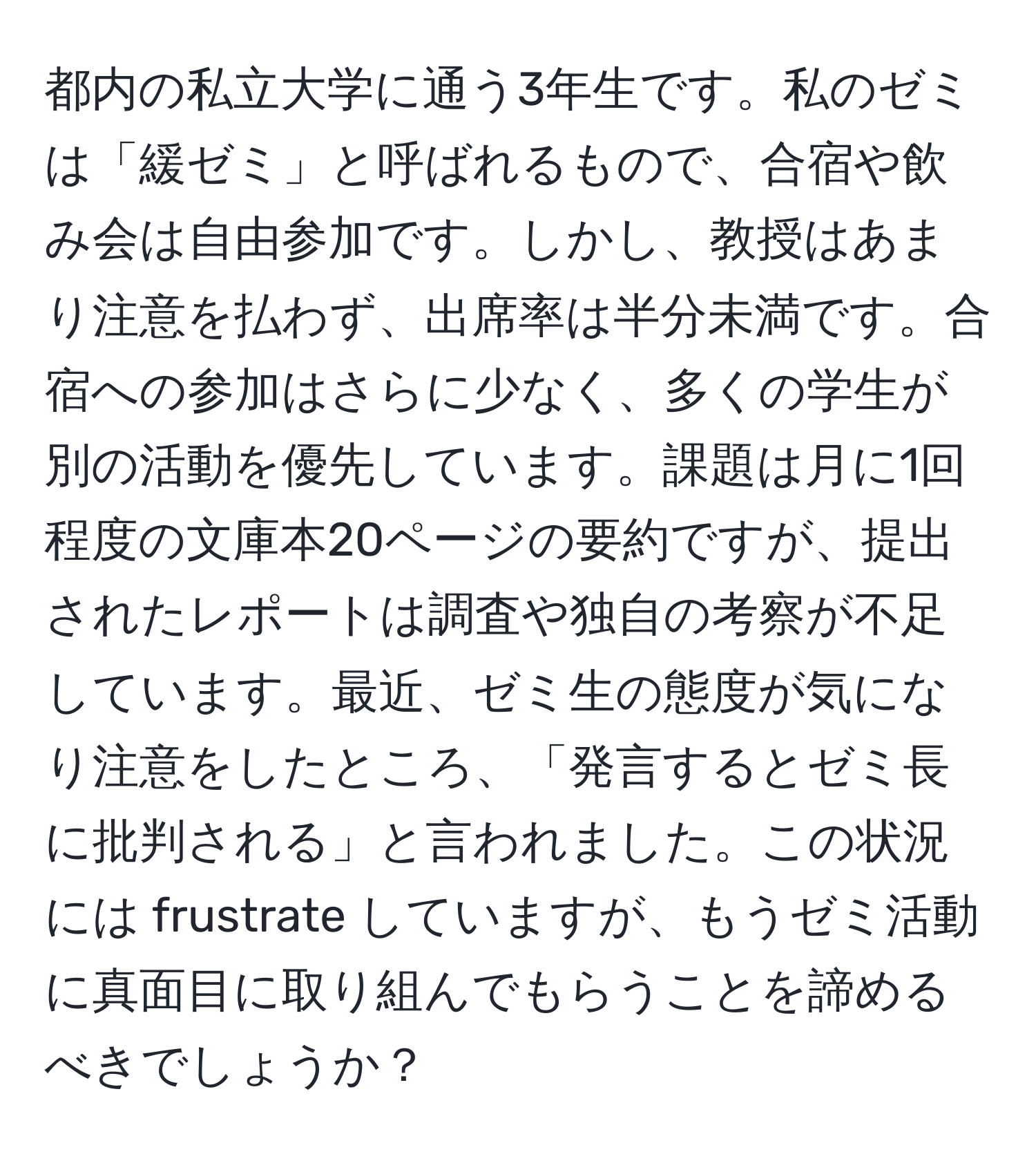 都内の私立大学に通う3年生です。私のゼミは「緩ゼミ」と呼ばれるもので、合宿や飲み会は自由参加です。しかし、教授はあまり注意を払わず、出席率は半分未満です。合宿への参加はさらに少なく、多くの学生が別の活動を優先しています。課題は月に1回程度の文庫本20ページの要約ですが、提出されたレポートは調査や独自の考察が不足しています。最近、ゼミ生の態度が気になり注意をしたところ、「発言するとゼミ長に批判される」と言われました。この状況には frustrate していますが、もうゼミ活動に真面目に取り組んでもらうことを諦めるべきでしょうか？
