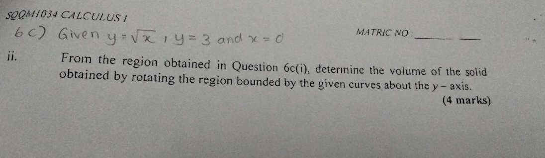 LUS I 
_ 
_ 
MATRIC NO : 
ii. From the region obtained in Question 6c(i), determine the volume of the solid 
obtained by rotating the region bounded by the given curves about the y - axis. 
(4 marks)