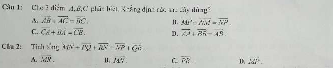 Cho 3 điểm A, B, C phân biệt. Khẳng định nào sau đây đủng?
A. overline AB+overline AC=overline BC. overline MP+overline NM=overline NP. 
B.
C. overline CA+overline BA=overline CB. overline AA+overline BB=overline AB. 
D.
Câu 2: Tính tổng overline MN+overline PQ+overline RN+overline NP+overline QR.
A. overline MR. B. overline MN. C. vector PR. D. vector MP.