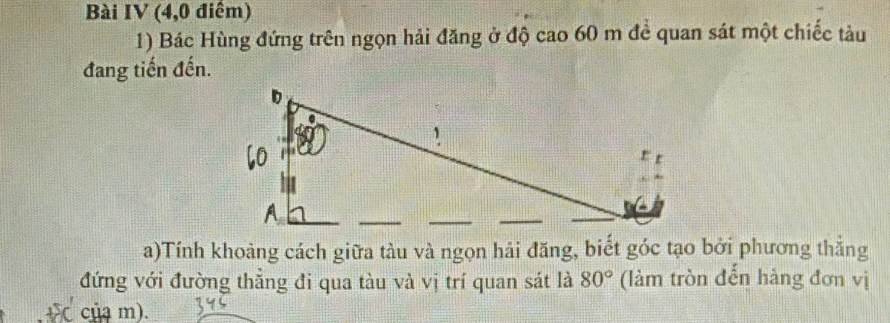 Bài IV (4,0 điểm) 
1) Bác Hùng đứng trên ngọn hải đăng ở độ cao 60 m để quan sát một chiếc tàu 
đang tiến đến. 
a)Tính khoảng cách giữa tàu và ngọn hải đăng, biết góc tạo bởi phương thắng 
đứng với đường thăng đi qua tàu và vị trí quan sát là 80° (làm tròn đến hàng đơn vị 
+ ( của m).