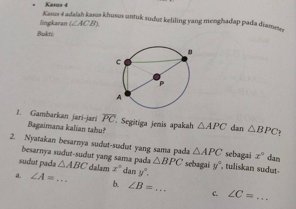 Kasus 4 
Kasus 4 a s khusus untuk sudut keliling yang menghadap pada diameter 
lingkaran (∠ ACB). 
Bukti: 
1. Gambarkan jari-jari overline PC. Segitiga jenis apakah △ APC dan △ BPC
Bagaimana kalian tahu? 
2. Nyatakan besarnya sudut-sudut yang sama pada △ APC sebagai x° dan 
besarnya sudut-sudut yang sama pada △ BPC sebagai y° , tuliskan sudut- 
sudut pada △ ABC dalam x° dan y°. 
a. ∠ A= _  .. 
b. ∠ B= _ 
C. ∠ C= _