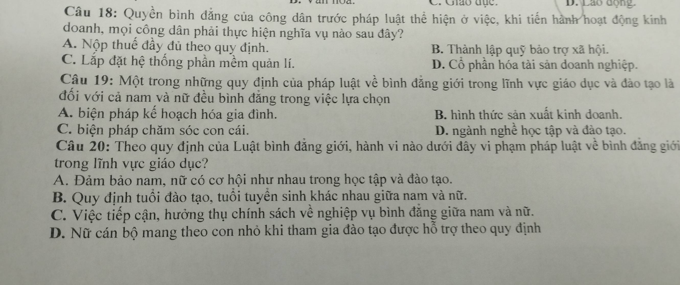 C. Giáo đục. D. Lão động.
Câu 18: Quyền bình đẳng của công dân trước pháp luật thể hiện ở việc, khi tiến hành hoạt động kinh
doanh, mọi công dân phải thực hiện nghĩa vụ nào sau đây?
A. Nộp thuế đầy đủ theo quy định. B. Thành lập quỹ bảo trợ xã hội.
C. Lắp đặt hệ thống phần mềm quản lí. D. Cổ phần hóa tài sản doanh nghiệp.
Câu 19: Một trong những quy định của pháp luật về bình đẳng giới trong lĩnh vực giáo dục và đảo tạo là
đối với cả nam và nữ đều bình đẳng trong việc lựa chọn
A. biện pháp kế hoạch hóa gia đình. B. hình thức sản xuất kinh doanh.
C. biện pháp chăm sóc con cái. D. ngành nghề học tập và đào tạo.
Câu 20: Theo quy định của Luật bình đẳng giới, hành vi nào dưới đây vi phạm pháp luật về bình đăng giới
trong lĩnh vực giáo dục?
A. Đảm bảo nam, nữ có cơ hội như nhau trong học tập và đào tạo.
B. Quy định tuổi đào tạo, tuổi tuyền sinh khác nhau giữa nam và nữ.
C. Việc tiếp cận, hưởng thụ chính sách về nghiệp vụ bình đăng giữa nam và nữ.
D. Nữ cán bộ mang theo con nhỏ khi tham gia đào tạo được hỗ trợ theo quy định