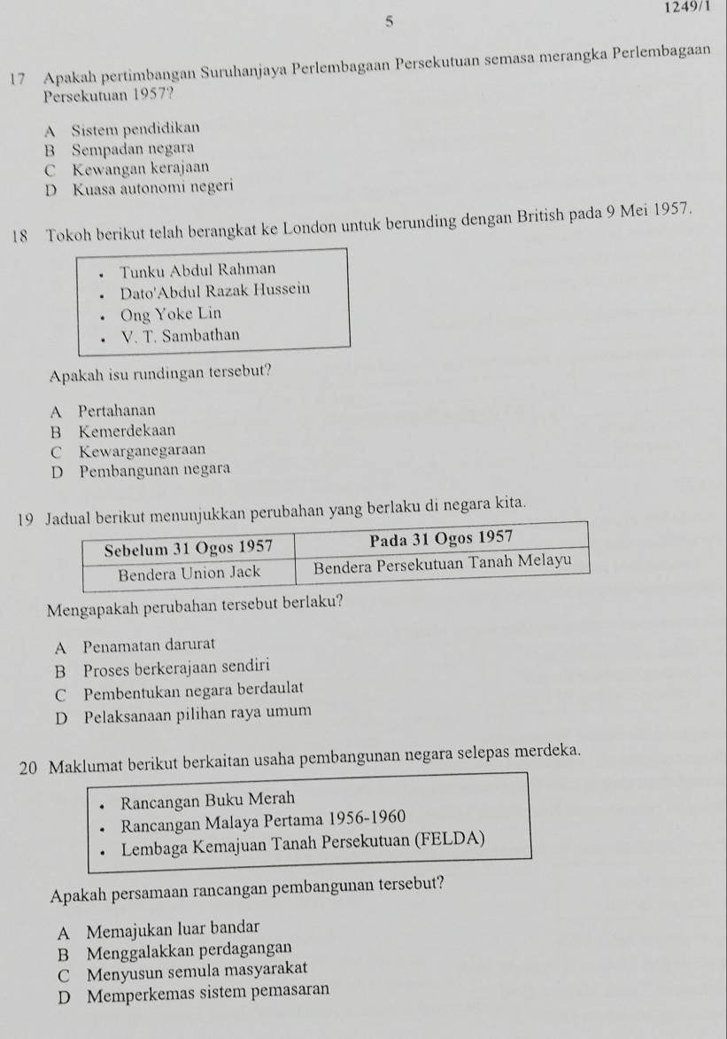 1249/1
5
17 Apakah pertimbangan Suruhanjaya Perlembagaan Persekutuan semasa merangka Perlembagaan
Persekutuan 1957?
A Sistem pendidikan
B Sempadan negara
C Kewangan kerajaan
D Kuasa autonomi negeri
18 Tokoh berikut telah berangkat ke London untuk berunding dengan British pada 9 Mei 1957.
Tunku Abdul Rahman
Dato'Abdul Razak Hussein
Ong Yoke Lin
V. T. Sambathan
Apakah isu rundingan tersebut?
A Pertahanan
B Kemerdekaan
C Kewarganegaraan
D Pembangunan negara
19 Jadual berikut menunjukkan perubahan yang berlaku di negara kita.
Mengapakah perubahan tersebut berlaku?
A Penamatan darurat
B Proses berkerajaan sendiri
C Pembentukan negara berdaulat
D Pelaksanaan pilihan raya umum
20 Maklumat berikut berkaitan usaha pembangunan negara selepas merdeka.
Rancangan Buku Merah
Rancangan Malaya Pertama 1956-1960
Lembaga Kemajuan Tanah Persekutuan (FELDA)
Apakah persamaan rancangan pembangunan tersebut?
A Memajukan luar bandar
B Menggalakkan perdagangan
C Menyusun semula masyarakat
D Memperkemas sistem pemasaran