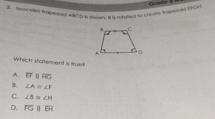 Grade 8 N
3, Isosceles trapezoid ABCD is shown. It is rotated to create trapezoid EFGH.
Which statement is true?
A. overline EFparallel overline HG
B. ∠ A≌ ∠ F
C. ∠ B≌ ∠ H
D. overline FG||overline EH