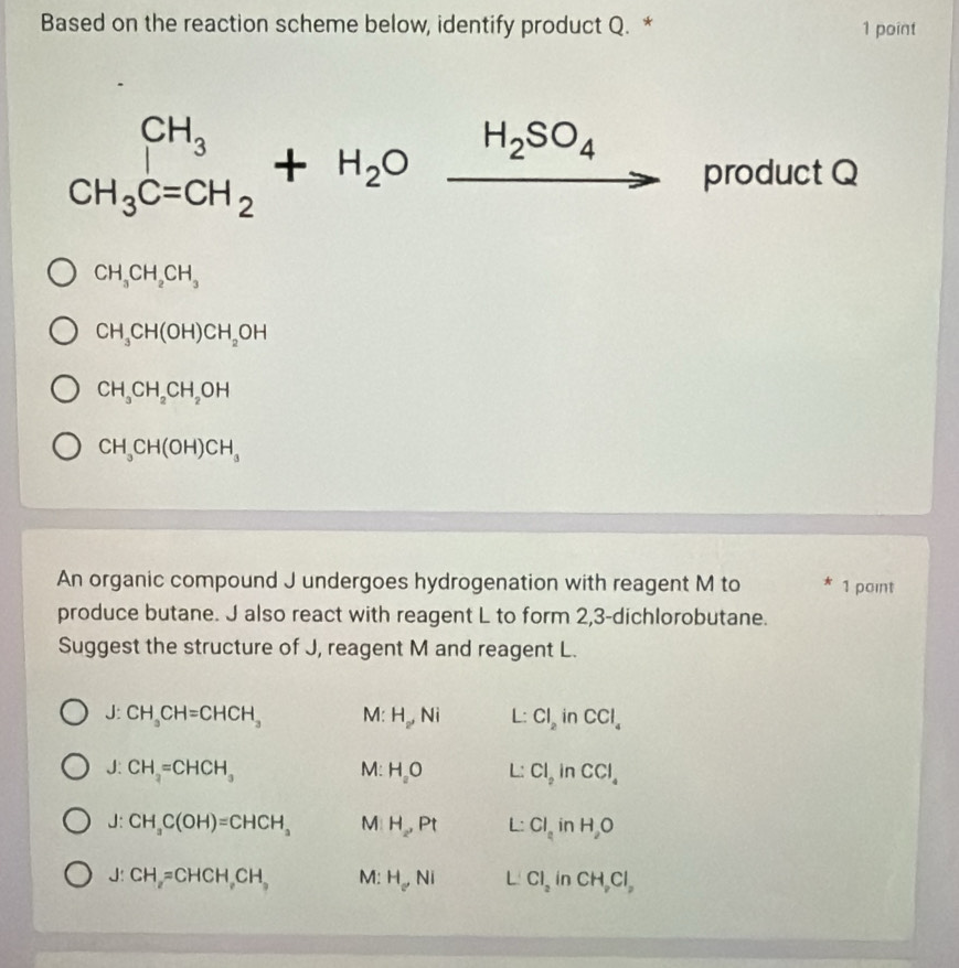 Based on the reaction scheme below, identify product Q. * 1 point
CH_3C=CH_2+H_2Oxrightarrow H_2SO_4. product Q
CH_3CH_2CH_3
CH_3CH(OH)CH_2OH
CH_3CH_2CH_2OH
CH_3CH(OH)CH_3
An organic compound J undergoes hydrogenation with reagent M to * 1 point
produce butane. J also react with reagent L to form 2, 3 -dichlorobutane.
Suggest the structure of J, reagent M and reagent L.
J:CH_3CH=CHCH_3 M: H_2,Ni L: Cl_2 in CCl_4
J:CH_3=CHCH_3
M: H_aO L: Cl_2 in CCl_4
J:CH_3C(OH)=CHCH_3 M H_2, Pt L: Cl_a in H_2O
J:CH_2=CHCH, CH_3 M: H_oNi L Cl_2 in CH_2Cl_2