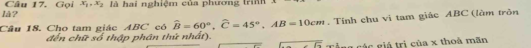 Gọi x_1, x_2 là hai nghiệm của phương trình 
là? 
Câu 18. Cho tam giác ABC có hat B=60°, widehat C=45°, AB=10cm. Tính chu vi tam giác ABC (làm tròn 
đến chữ số thập phân thứ nhất).
overline -5 Tổng các giá trị của x thoả mãn