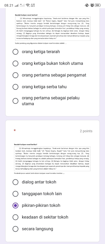 08.21
84
Bacalah kutipan movel berikut
(1) Wnsstraja menggelerışkan kepalama, '''Anak-anak berleinas dongan kitic spa yang kit
awahmea. Hükan moreka seneala hendak beriumianean denean prers-rers tuo. (51 Yere
(5) Saleh menganggap bakagia iu lais artima. (6) Bahagia itu baginye tidak sama dengan hidup
senang. (7) Raginya yang disamakan bahagia itu dapat menurutian desakkan hasinya, dapat
mengeebangkan tenaga dan kecakapanınṣan sepenuh-penuhnya das menyerahiannya kepada yang
terasa terhadapnys das yang tormulla dalam hidup ini."
Sadut gaseeng yong digunoken dalem kutipan novoll torsebut adaleh ..
orang ketiga terarah
orang ketiga bukan tokoh utama
orang pertama sebagai pengamat
orang ketiga serba tahu
orang pertama sebagai pelaku
utama
2 points
Besaleh kusipen nasel barikut !
1 Wiraatraja menggelengkan kepalama, ''Amak-anak beriainan dengan kita: spa yang kita
katakan baik, katanya tidak baik," (2) "Bukan begitu, Bapak!" kete Tati pula monsambung kate
ayaknya. “Bukan mereia sengaja hendak bertentangan dengan orang-orang tua. (3) Yag
bersentangan itu hanyalah pendapat tentang bakagia, sestang arti hidup kita sebagai manusia. [4]
Emang berksta bahwa bahagia itu adalsh pokerjaan kemudian hari, pendekeja hidup yong senang.
(5) Seloh menearop beheeia itu lain artima. (6) Bahacie itu baørva tidak seme, denean hidup
senang. (7) Baginya yang dinamakan bəhagia itu dapat menarutkon desakkan hatinyo, dapat
mengembangkan tenaga dan kəcakapannyan sopenüh-penühmya dan menyerahkanmya kepada yang
tane tar ie d e ete de d verr tared e se lern th e n'
dialog antar tokoh
tanggapan tokoh lain
pikiran-pikiran tokoh
keadaan di sekitar tokoh
secara langsung