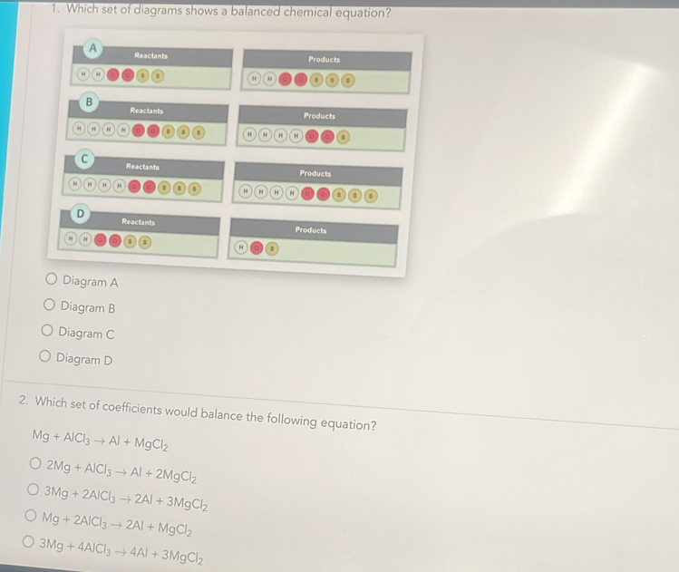 Which set of diagrams shows a balanced chemical equation?
A Reactants
Products
H
H H
B
Reactants Products
H H H H H H H H 11
C Reactants
Products
H H
H H H H
D
Reactants Products
H
Diagram A
Diagram B
Diagram C
Diagram D
2. Which set of coefficients would balance the following equation?
Mg+AlCl_3to Al+MgCl_2
2Mg+AlCl_3to Al+2MgCl_2
3Mg+2AlCl_3to 2Al+3MgCl_2
Mg+2AlCl_3to 2Al+MgCl_2
3Mg+4AlCl_3to 4Al+3MgCl_2