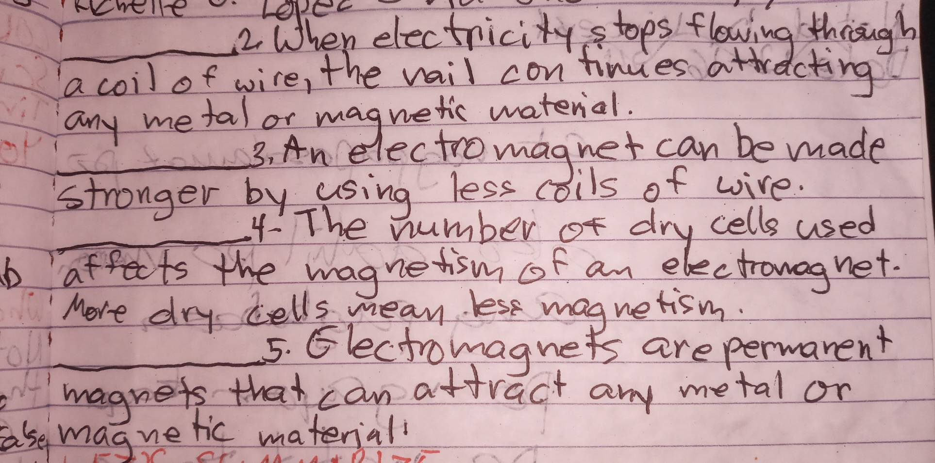 When electricity stops flowing through 
a coil of wire, the vail continues attracting 
any me tal or magnetic waterial. 
_3. An electromagnet can be made 
stronger by using less coils of wire. 
_4 The number of dry cells used 
b affects the magnetism of an electronagnet. 
More dry cells mean lest magnetism. 
_5. Glectromagnets are permanent 
magnets that can attract any metal or 
ase magnetic materiall