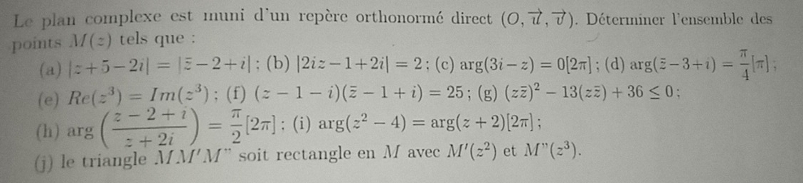 Le plan complexe est muni d'un repère orthonormé direct (O,vector u,vector v). Déterminer l'ensemble des 
points M(z) tels que : 
(a) |z+5-2i|=|overline z-2+i|; (b) |2iz-1+2i|=2; (c) ar g(3i-z)=0[2π ]; (d) arg(overline z-3+i)= π /4 [π ]; 
(e) Re(z^3)=Im(z^3); (f) (z-1-i)(overline z-1+i)=25; (g) (zoverline z)^2-13(zoverline z)+36≤ 0
(h) arg ( (z-2+i)/z+2i )= π /2 [2π ]; (i) arg(z^2-4)=arg(z+2)[2π ]; 
(j) le triangle MNPM "M" soit rectangle en M avec M'(z^2) et M''(z^3).