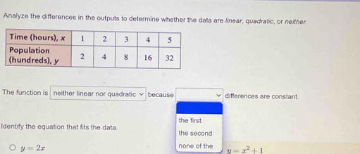 Analyze the differences in the outputs to determine whether the data are linear, quadratic, or neither.
The function is neither linear nor quadratic because □ differences are constant.
the first
Identify the equation that fits the data. the second
y=2x
none of the y=x^2+1